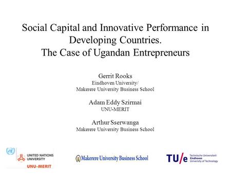 Social Capital and Innovative Performance in Developing Countries. The Case of Ugandan Entrepreneurs Gerrit Rooks Eindhoven University/ Makerere University.