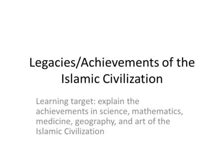 Legacies/Achievements of the Islamic Civilization Learning target: explain the achievements in science, mathematics, medicine, geography, and art of the.