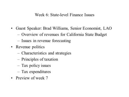 Week 6: State-level Finance Issues Guest Speaker: Brad Williams, Senior Economist, LAO –Overview of revenues for California State Budget –Issues in revenue.