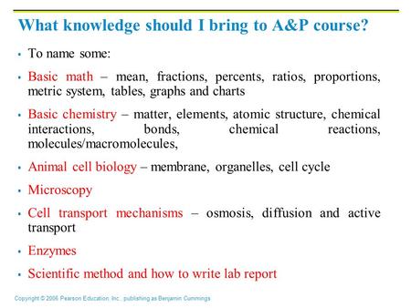 Copyright © 2006 Pearson Education, Inc., publishing as Benjamin Cummings What knowledge should I bring to A&P course?  To name some:  Basic math – mean,