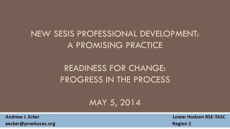 NEW SESIS PROFESSIONAL DEVELOPMENT: A PROMISING PRACTICE READINESS FOR CHANGE: PROGRESS IN THE PROCESS MAY 5, 2014 Andrew J. Ecker Lower Hudson RSE-TASC.