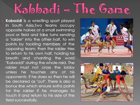 Kabaddi is a wrestling sport played in South Asia.Two teams occupy opposite halves of a small swimming pool or field and take turns sending a raider