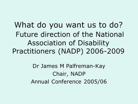 What do you want us to do? Future direction of the National Association of Disability Practitioners (NADP) 2006-2009 Dr James M Palfreman-Kay Chair, NADP.