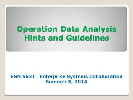 Operation Data Analysis Hints and Guidelines EGN 5621 Enterprise Systems Collaboration Summer B, 2014.