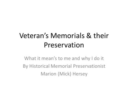 Veteran’s Memorials & their Preservation What it mean’s to me and why I do it By Historical Memorial Preservationist Marion (Mick) Hersey.