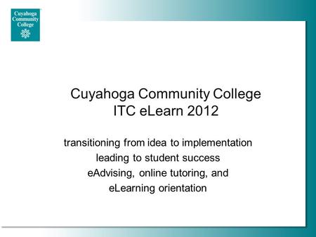 Cuyahoga Community College ITC eLearn 2012 transitioning from idea to implementation leading to student success eAdvising, online tutoring, and eLearning.