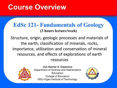 Course Overview EdSc 121- Fundamentals of Geology (3 hours lecture/week) Structure, origin, geologic processes and materials of the earth, classification.