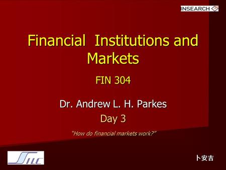 Financial Institutions and Markets FIN 304 Dr. Andrew L. H. Parkes Day 3 “How do financial markets work?” 卜安吉.