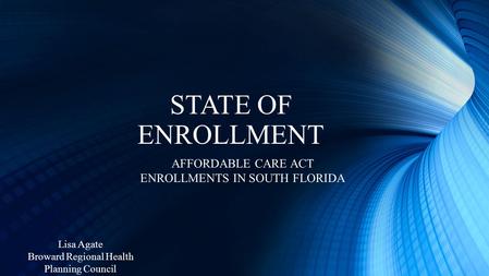 STATE OF ENROLLMENT AFFORDABLE CARE ACT ENROLLMENTS IN SOUTH FLORIDA Lisa Agate Broward Regional Health Planning Council.