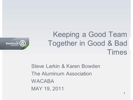 Keeping a Good Team Together in Good & Bad Times Steve Larkin & Karen Bowden The Aluminum Association WACABA MAY 19, 2011 1.