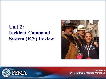 Visual 2.1 G191: ICS/EOC Interface Workshop Unit 2: Incident Command System (ICS) Review.