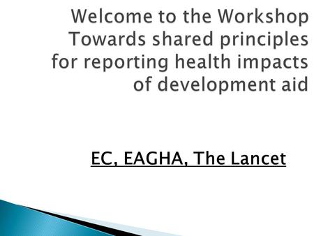 Welcome to the Workshop Towards shared principles for reporting health impacts of development aid EC, EAGHA, The Lancet.