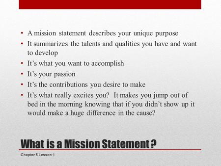 What is a Mission Statement ? A mission statement describes your unique purpose It summarizes the talents and qualities you have and want to develop It’s.