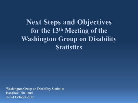 Next Steps and Objectives for the 13 th Meeting of the Washington Group on Disability Statistics Washington Group on Disability Statistics Bangkok, Thailand.