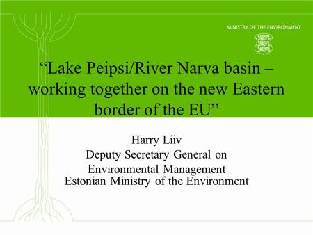 “Lake Peipsi/River Narva basin – working together on the new Eastern border of the EU” Harry Liiv Deputy Secretary General on Environmental Management.