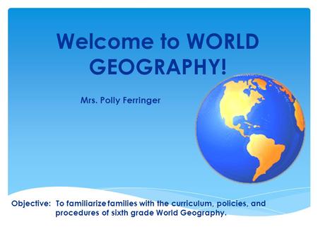 Welcome to WORLD GEOGRAPHY! Mrs. Polly Ferringer Objective: To familiarize families with the curriculum, policies, and procedures of sixth grade World.