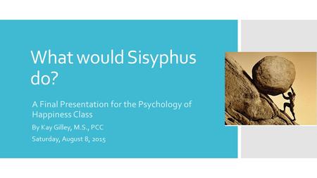 What would Sisyphus do? A Final Presentation for the Psychology of Happiness Class By Kay Gilley, M.S., PCC Saturday, August 8, 2015.