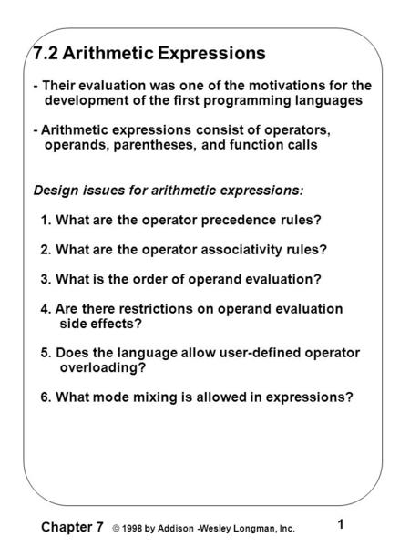 Chapter 7 © 1998 by Addison -Wesley Longman, Inc. 1 7.2 Arithmetic Expressions - Their evaluation was one of the motivations for the development of the.