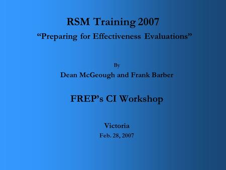 RSM Training 2007 “Preparing for Effectiveness Evaluations” By Dean McGeough and Frank Barber FREP’s CI Workshop Victoria Feb. 28, 2007.