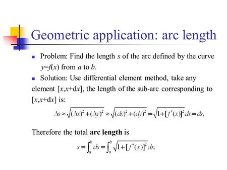 Geometric application: arc length Problem: Find the length s of the arc defined by the curve y=f(x) from a to b. Solution: Use differential element method,