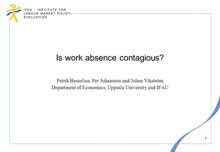 1 Is work absence contagious? Patrik Hesselius, Per Johansson and Johan Vikström Department of Economics, Uppsala University and IFAU.