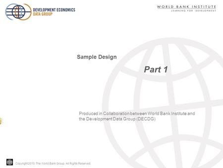 Copyright 2010, The World Bank Group. All Rights Reserved. Part 1 Sample Design Produced in Collaboration between World Bank Institute and the Development.