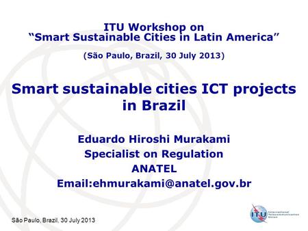 São Paulo, Brazil, 30 July 2013 Smart sustainable cities ICT projects in Brazil Eduardo Hiroshi Murakami Specialist on Regulation ANATEL