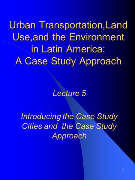 1 Urban Transportation,Land Use,and the Environment in Latin America: A Case Study Approach Lecture 5 Introducing the Case Study Cities and the Case Study.