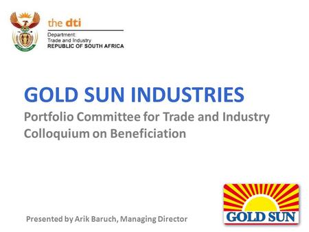 GOLD SUN INDUSTRIES Portfolio Committee for Trade and Industry Colloquium on Beneficiation Presented by Arik Baruch, Managing Director.