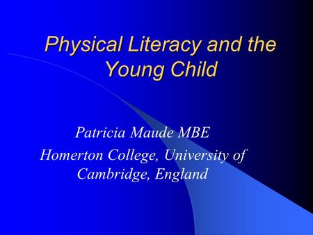 Physical Literacy and the Young Child Patricia Maude MBE Homerton College, University of Cambridge, England.