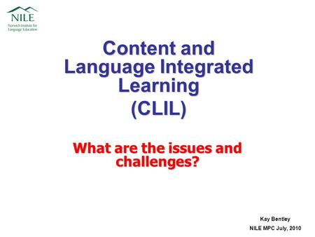 Content and Language Integrated Learning (CLIL) Kay Bentley NILE MPC July, 2010 What are the issues and challenges?