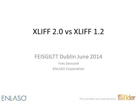 XLIFF 2.0 vs XLIFF 1.2 FEISGILTT Dublin June 2014 Yves Savourel ENLASO Corporation This presentation was made possible by.