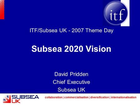 Collaboration | commercialisation | diversification | internationalisation ITF/Subsea UK - 2007 Theme Day Subsea 2020 Vision David Pridden Chief Executive.