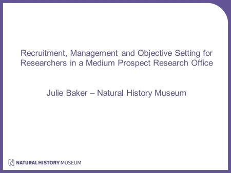 Recruitment, Management and Objective Setting for Researchers in a Medium Prospect Research Office Julie Baker – Natural History Museum.