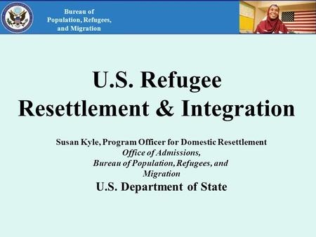 U.S. Refugee Resettlement & Integration Susan Kyle, Program Officer for Domestic Resettlement Office of Admissions, Bureau of Population, Refugees, and.