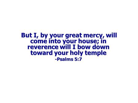  But I, by your great mercy, will come into your house; in reverence will I bow down toward your holy temple -Psalms 5:7.