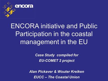 ENCORA initiative and Public Participation in the coastal management in the EU Case Study compiled for EU-COMET 2 project Alan Pickaver & Wouter Kreiken.