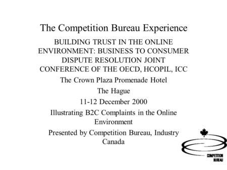 The Competition Bureau Experience BUILDING TRUST IN THE ONLINE ENVIRONMENT: BUSINESS TO CONSUMER DISPUTE RESOLUTION JOINT CONFERENCE OF THE OECD, HCOPIL,