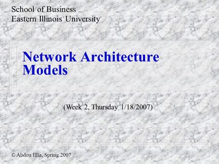 Network Architecture Models School of Business Eastern Illinois University © Abdou Illia, Spring 2007 (Week 2, Thursday 1/18/2007)