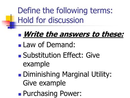 Define the following terms: Hold for discussion Write the answers to these: Law of Demand: Substitution Effect: Give example Diminishing Marginal Utility: