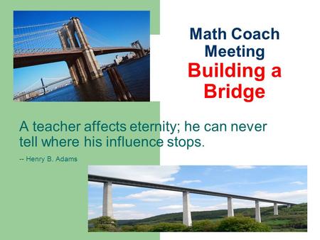 Math Coach Meeting Building a Bridge A teacher affects eternity; he can never tell where his influence stops. -- Henry B. Adams.