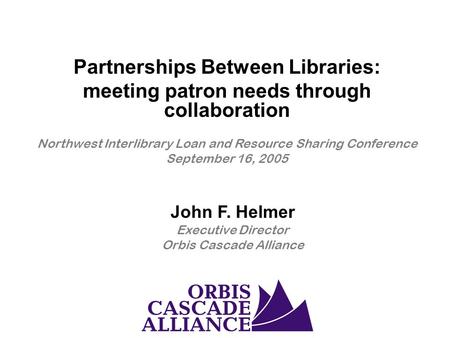 John F. Helmer Executive Director Orbis Cascade Alliance Partnerships Between Libraries: meeting patron needs through collaboration Northwest Interlibrary.