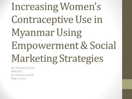 Increasing Women’s Contraceptive Use in Myanmar Using Empowerment & Social Marketing Strategies By: Michelle Santos MPH 655 Dr. Rhonda Sarnoff May 2, 2013.