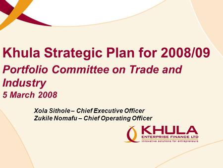 Khula Strategic Plan for 2008/09 Xola Sithole – Chief Executive Officer Zukile Nomafu – Chief Operating Officer Portfolio Committee on Trade and Industry.