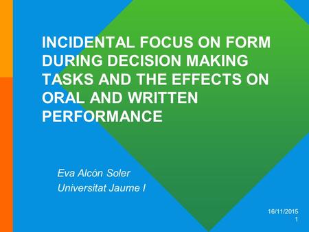 16/11/2015 1 INCIDENTAL FOCUS ON FORM DURING DECISION MAKING TASKS AND THE EFFECTS ON ORAL AND WRITTEN PERFORMANCE Eva Alcón Soler Universitat Jaume I.