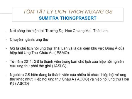 TÓM TẮT LÝ LỊCH TRÍCH NGANG GS SUMITRA THONGPRASERT -Nơi công tác hiện tai: Trường Đại Học Chiang Mai, Thái Lan. -Chuyên ngành: ung thư. -GS là chủ tịch.