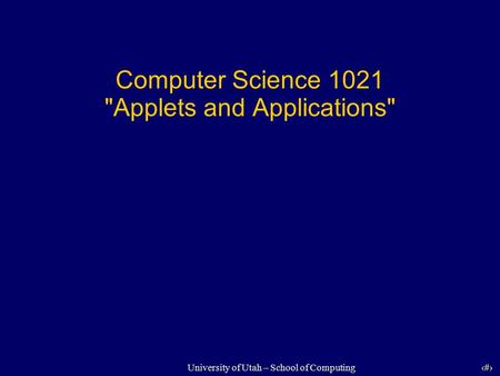 1 University of Utah – School of Computing Computer Science 1021 Applets and Applications