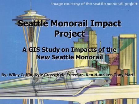 Seattle Monorail Impact Project A GIS Study on Impacts of the New Seattle Monorail By: Wiley Coffin, Kyle Crass, Kyle Freeman, Ken Hunziker, Tony Marti.