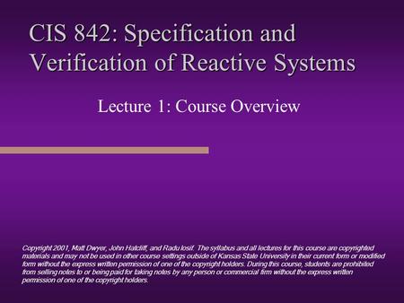 CIS 842: Specification and Verification of Reactive Systems Lecture 1: Course Overview Copyright 2001, Matt Dwyer, John Hatcliff, and Radu Iosif. The.