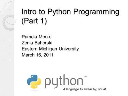 Intro to Python Programming (Part 1) Pamela Moore Zenia Bahorski Eastern Michigan University March 16, 2011 A language to swear by, not at.